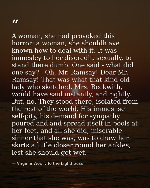 A woman, she had provoked this horror; a woman, she shouldh ave known how to deal with it. It was immesley to her discre — Virginia Woolf, To the Lighthouse