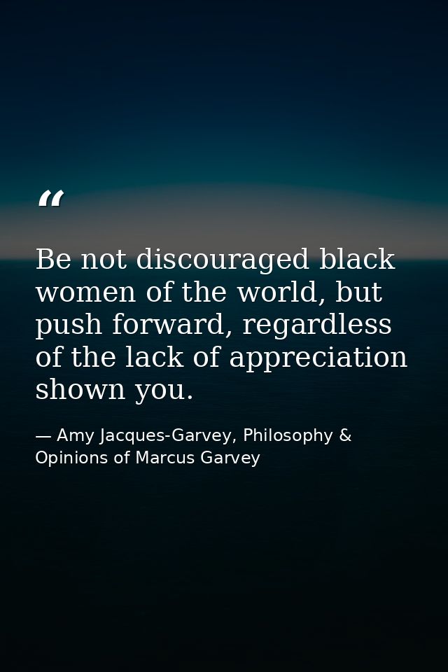 Be not discouraged black women of the world, but push forward, regardless of the lack of appreciation shown you. — Amy Jacques-Garvey, Philosophy & Opinions of Marcus Garvey