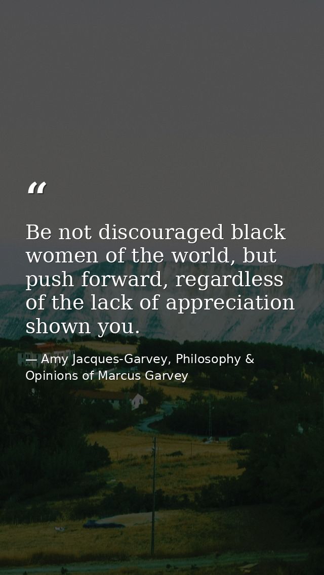 Be not discouraged black women of the world, but push forward, regardless of the lack of appreciation shown you. — Amy Jacques-Garvey, Philosophy & Opinions of Marcus Garvey