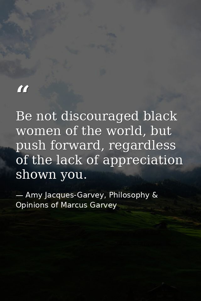 Be not discouraged black women of the world, but push forward, regardless of the lack of appreciation shown you. — Amy Jacques-Garvey, Philosophy & Opinions of Marcus Garvey