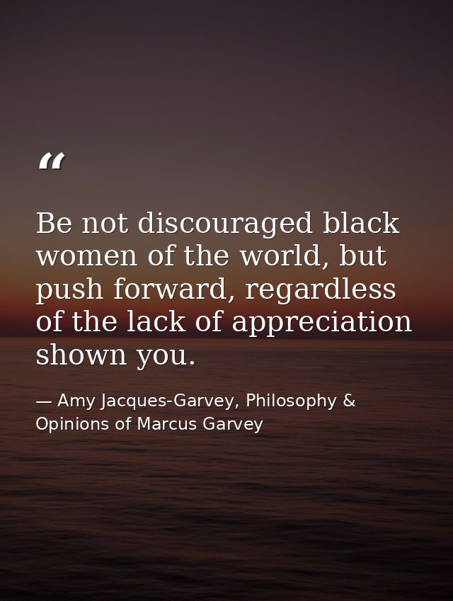 Be not discouraged black women of the world, but push forward, regardless of the lack of appreciation shown you. — Amy Jacques-Garvey, Philosophy & Opinions of Marcus Garvey
