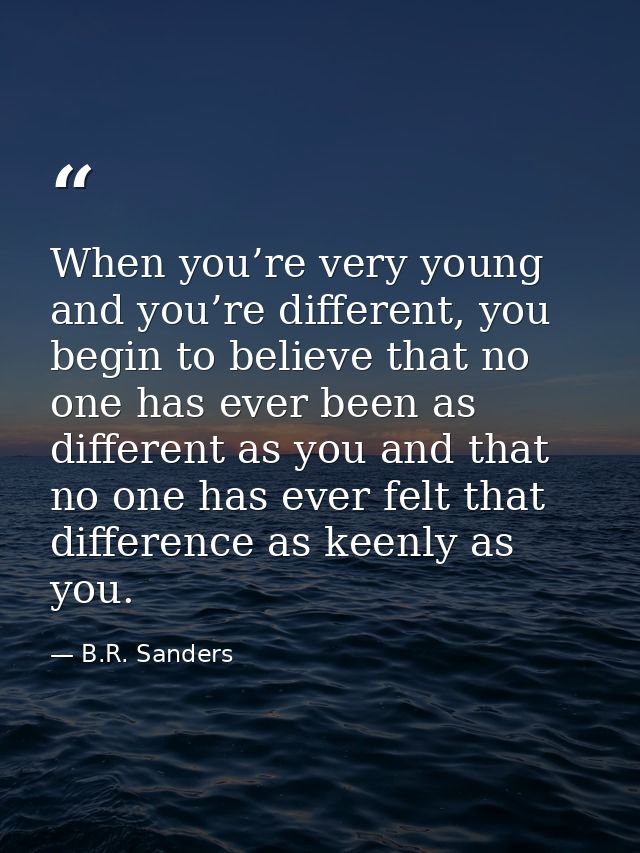 When you’re very young and you’re different, you begin to believe that no one has ever been as different as you and that — B.R. Sanders