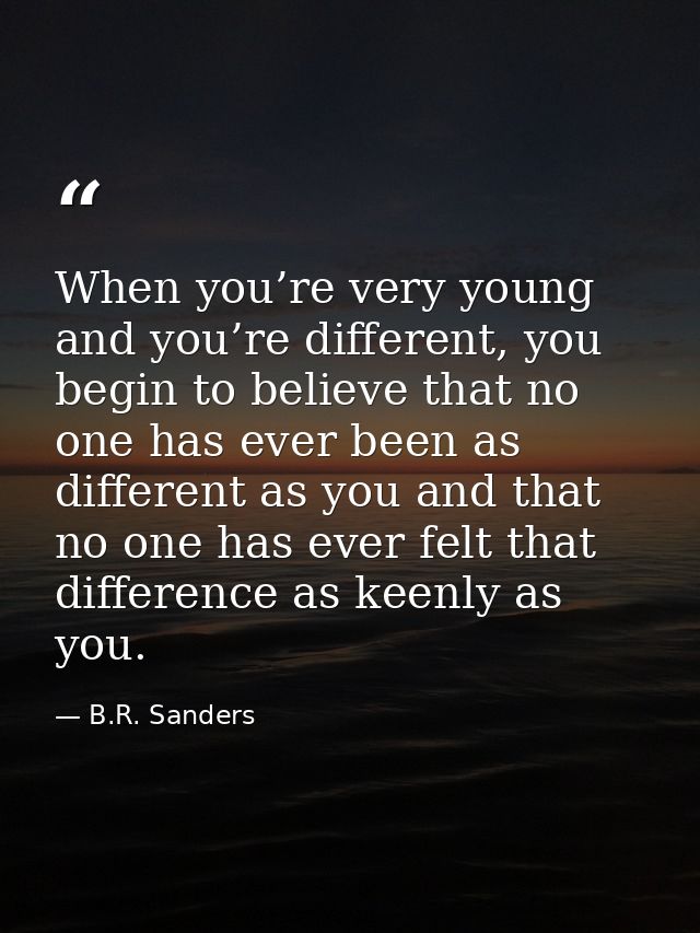 When you’re very young and you’re different, you begin to believe that no one has ever been as different as you and that — B.R. Sanders