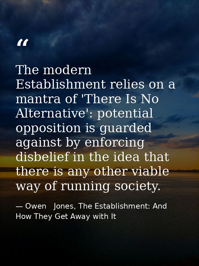 The modern Establishment relies on a mantra of 'There Is No Alternative': potential opposition is guarded against by enf — Owen   Jones, The Establishment: And How They Get Away with It