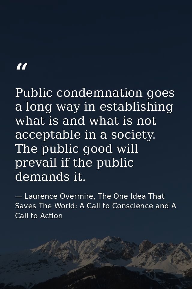 Public condemnation goes a long way in establishing what is and what is not acceptable in a society. The public good wil — Laurence Overmire, The One Idea That Saves The World: A Call to Conscience and A Call to Action