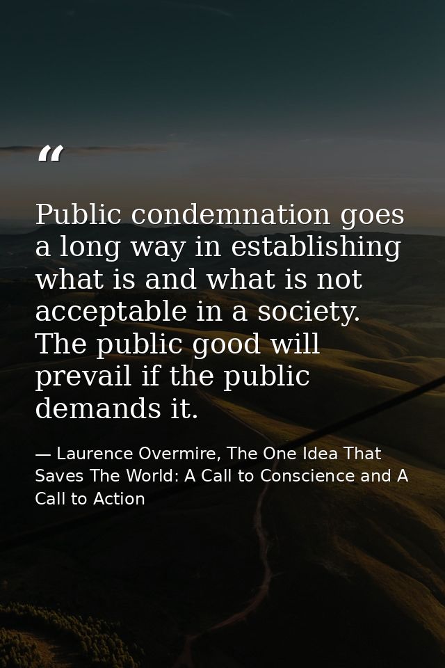 Public condemnation goes a long way in establishing what is and what is not acceptable in a society. The public good wil — Laurence Overmire, The One Idea That Saves The World: A Call to Conscience and A Call to Action