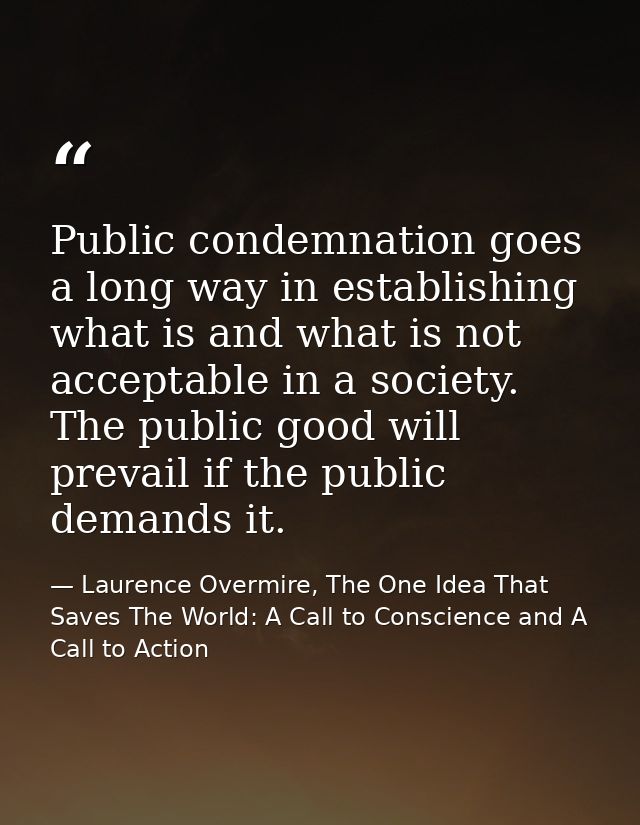 Public condemnation goes a long way in establishing what is and what is not acceptable in a society. The public good wil — Laurence Overmire, The One Idea That Saves The World: A Call to Conscience and A Call to Action