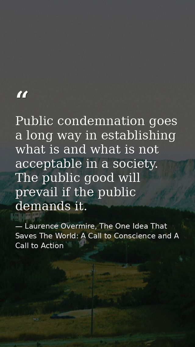 Public condemnation goes a long way in establishing what is and what is not acceptable in a society. The public good wil — Laurence Overmire, The One Idea That Saves The World: A Call to Conscience and A Call to Action