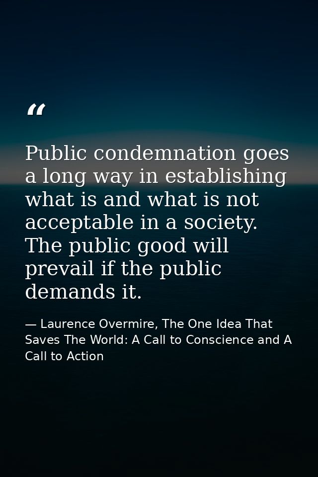 Public condemnation goes a long way in establishing what is and what is not acceptable in a society. The public good wil — Laurence Overmire, The One Idea That Saves The World: A Call to Conscience and A Call to Action