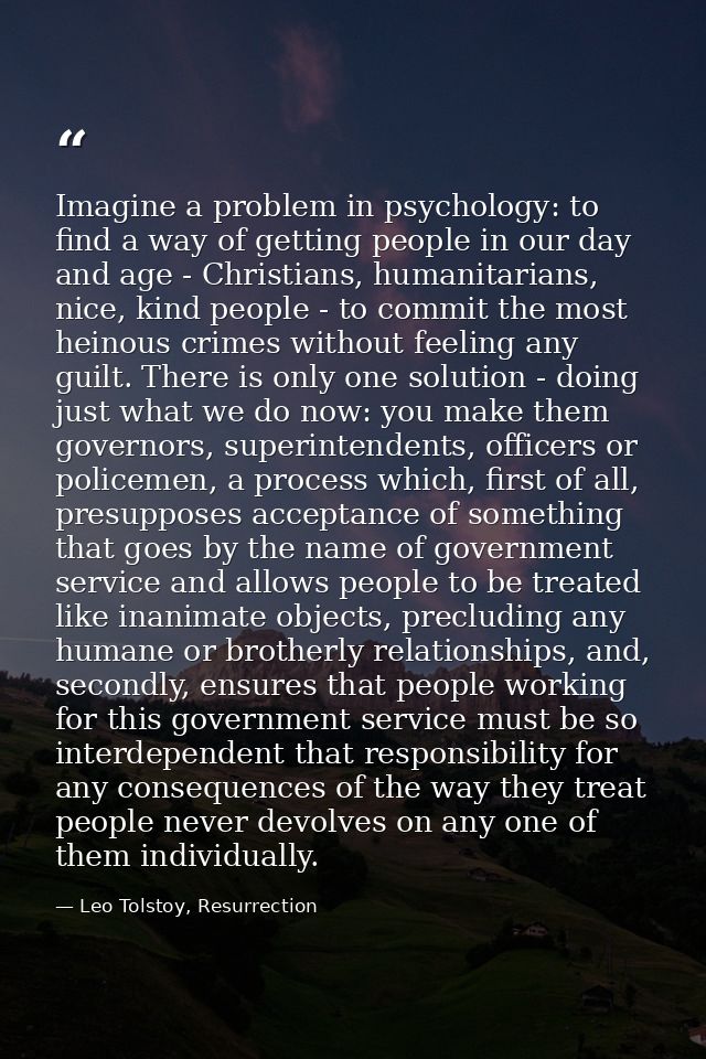 Imagine a problem in psychology: to find a way of getting people in our day and age - Christians, humanitarians, nice, k — Leo Tolstoy, Resurrection
