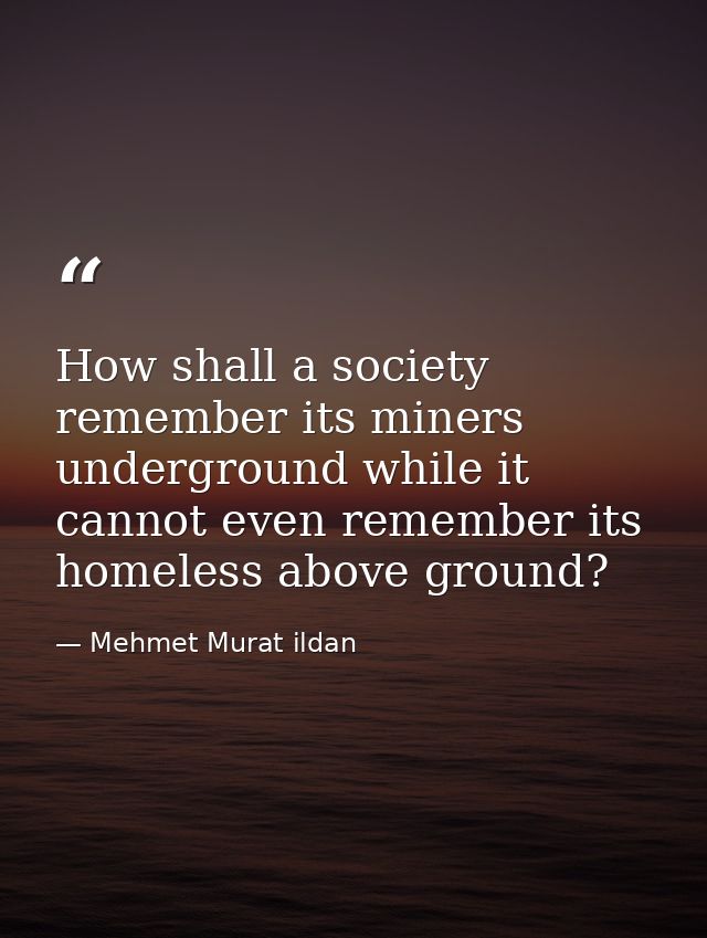 How shall a society remember its miners underground while it cannot even remember its homeless above ground? — Mehmet Murat ildan