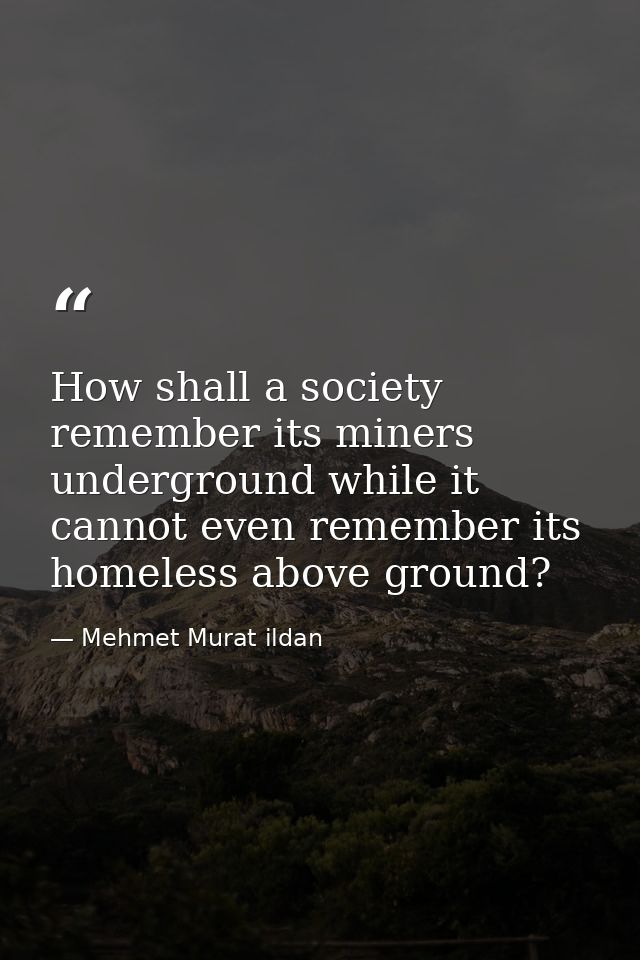 How shall a society remember its miners underground while it cannot even remember its homeless above ground? — Mehmet Murat ildan