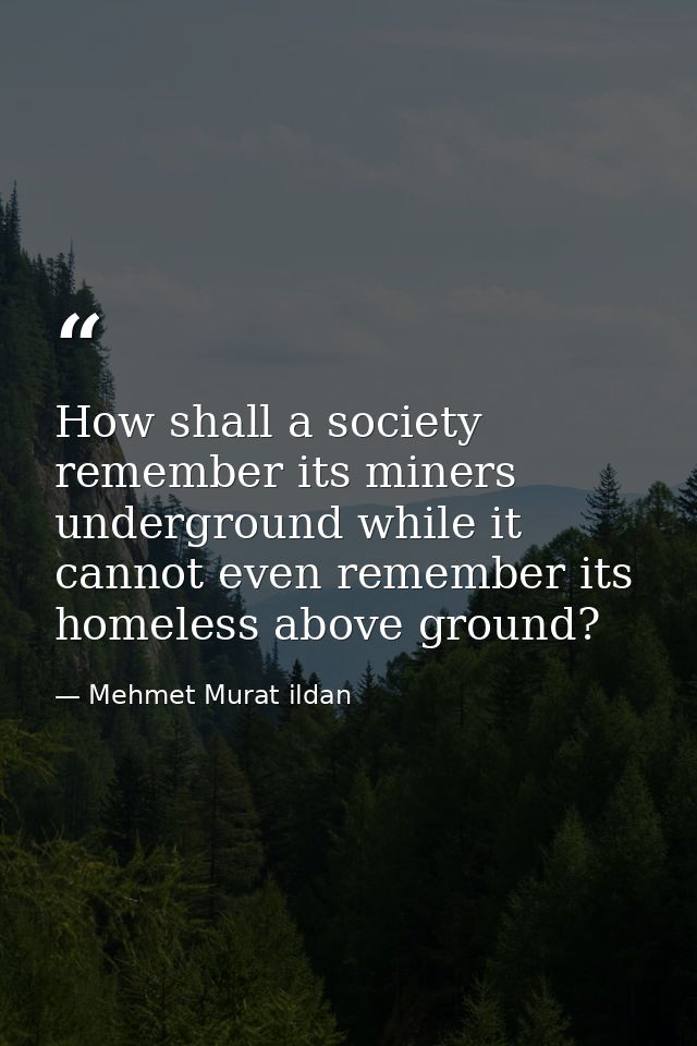 How shall a society remember its miners underground while it cannot even remember its homeless above ground? — Mehmet Murat ildan