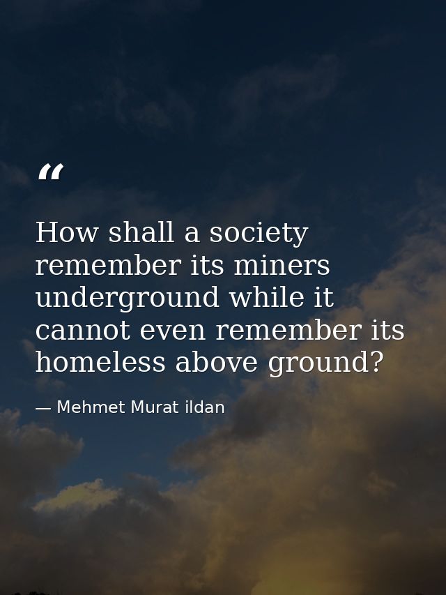 How shall a society remember its miners underground while it cannot even remember its homeless above ground? — Mehmet Murat ildan
