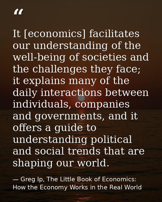 It [economics] facilitates our understanding of the well-being of societies and the challenges they face; it explains ma — Greg Ip, The Little Book of Economics: How the Economy Works in the Real World