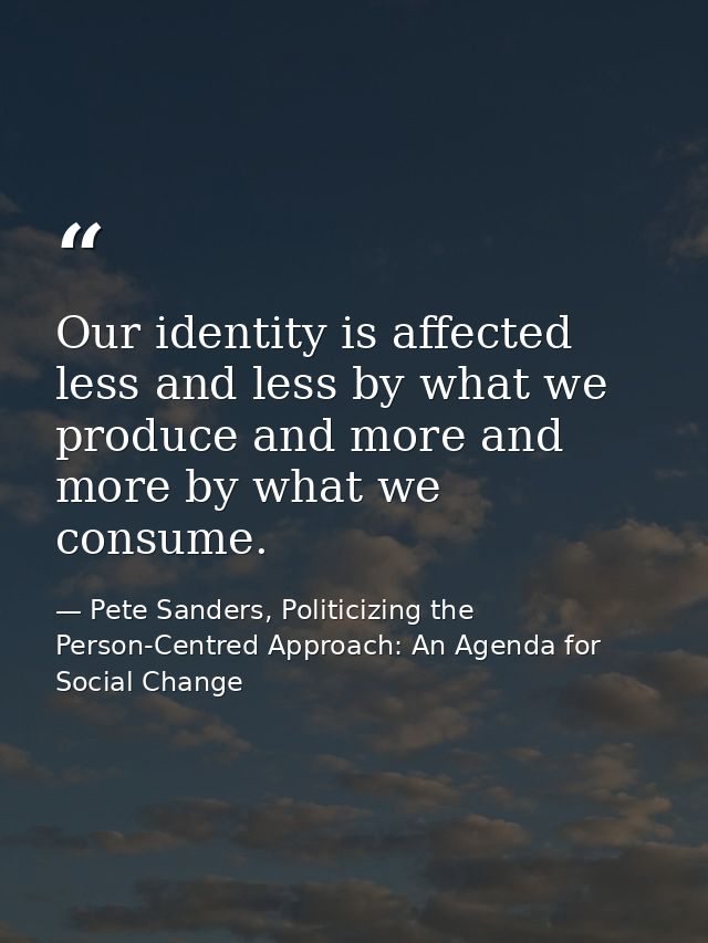 Our identity is affected less and less by what we produce and more and more by what we consume. — Pete Sanders, Politicizing the Person-Centred Approach: An Agenda for Social Change