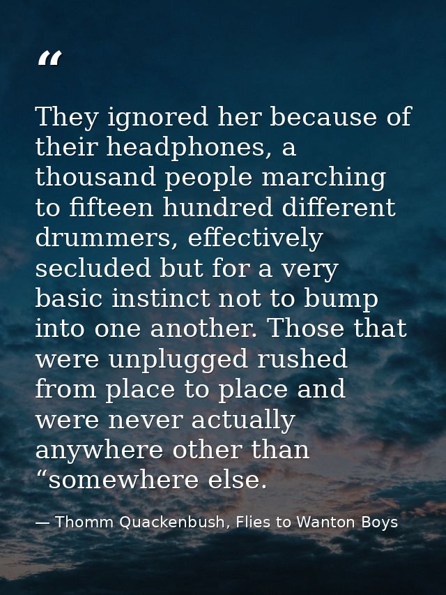 They ignored her because of their headphones, a thousand people marching to fifteen hundred different drummers, effectiv — Thomm Quackenbush, Flies to Wanton Boys