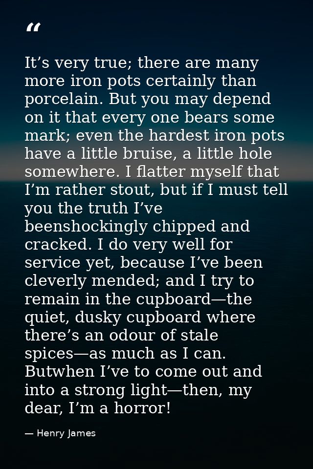 It’s very true; there are many more iron pots certainly than porcelain. But you may depend on it that every one bears so — Henry James