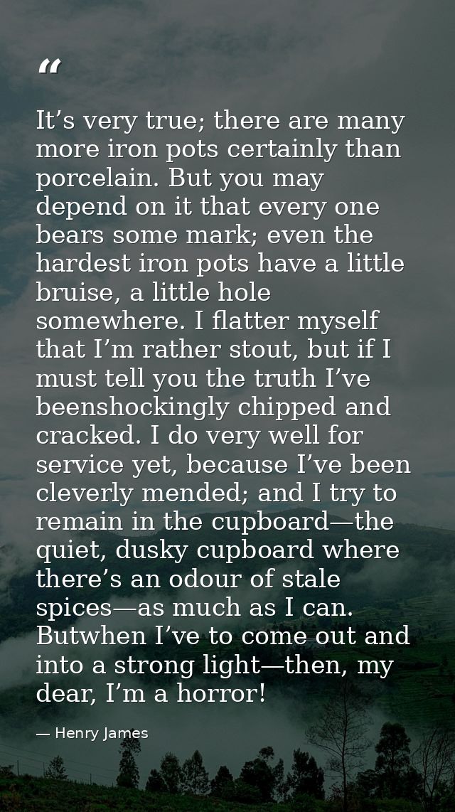 It’s very true; there are many more iron pots certainly than porcelain. But you may depend on it that every one bears so — Henry James