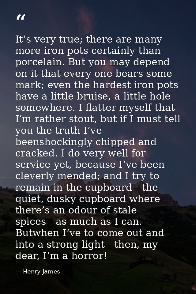 It’s very true; there are many more iron pots certainly than porcelain. But you may depend on it that every one bears so — Henry James