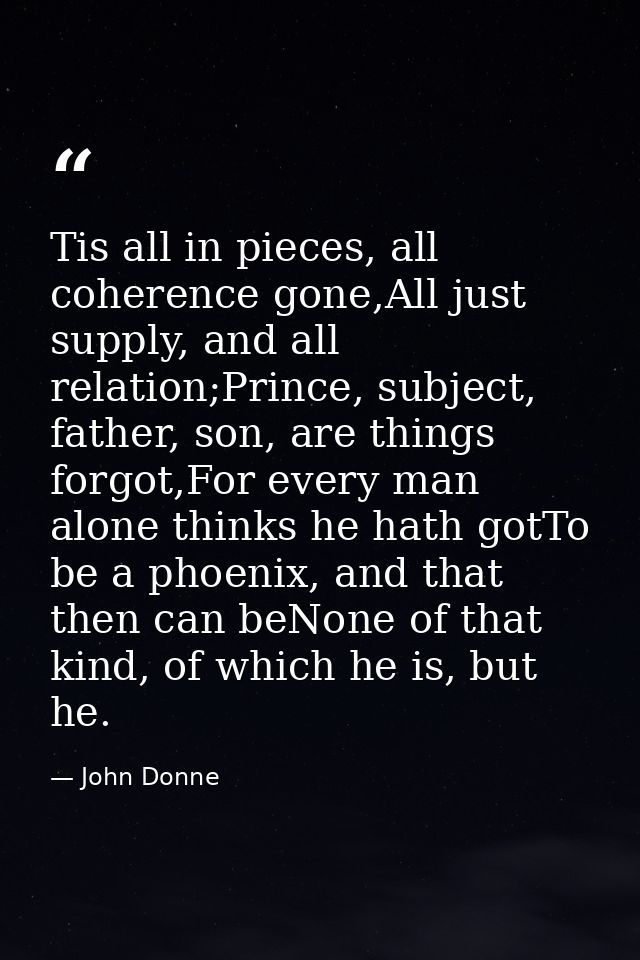 Tis all in pieces, all coherence gone,All just supply, and all relation;Prince, subject, father, son, are things forgot, — John Donne
