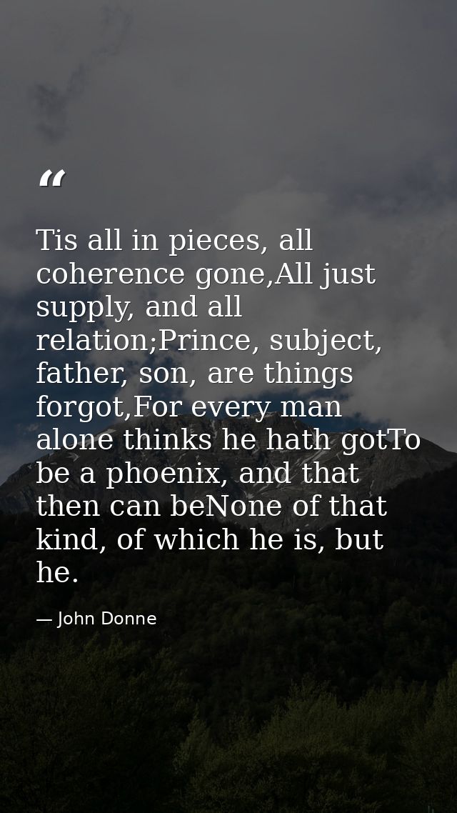 Tis all in pieces, all coherence gone,All just supply, and all relation;Prince, subject, father, son, are things forgot, — John Donne