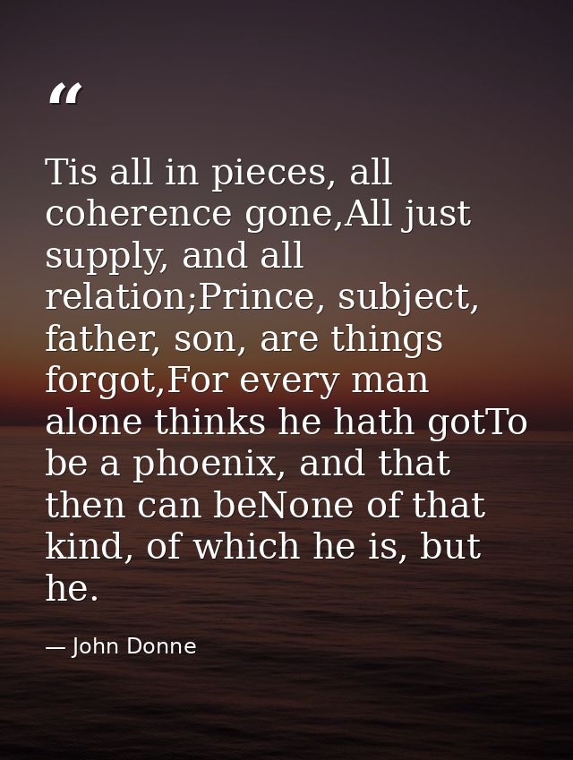 Tis all in pieces, all coherence gone,All just supply, and all relation;Prince, subject, father, son, are things forgot, — John Donne