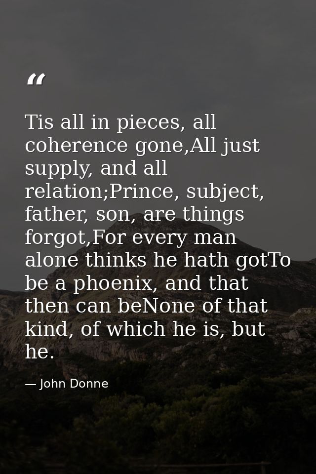 Tis all in pieces, all coherence gone,All just supply, and all relation;Prince, subject, father, son, are things forgot, — John Donne