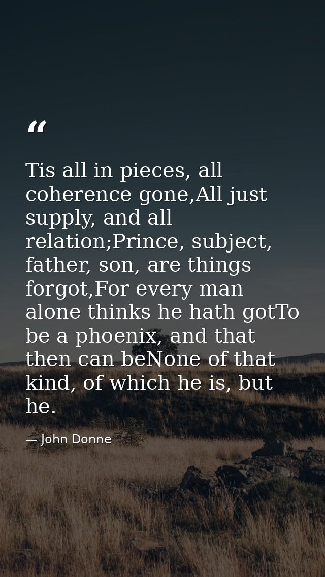 Tis all in pieces, all coherence gone,All just supply, and all relation;Prince, subject, father, son, are things forgot, — John Donne