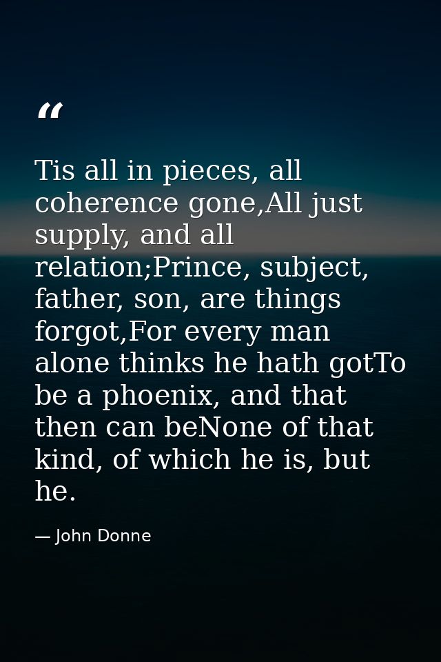 Tis all in pieces, all coherence gone,All just supply, and all relation;Prince, subject, father, son, are things forgot, — John Donne