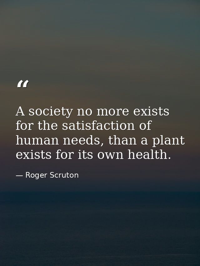 A society no more exists for the satisfaction of human needs, than a plant exists for its own health. — Roger Scruton