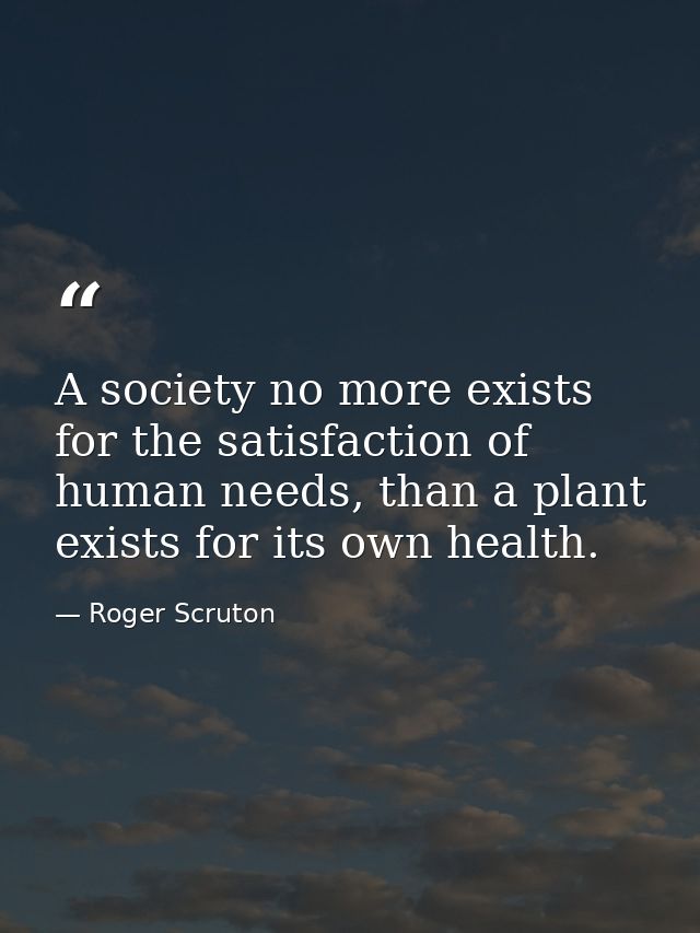 A society no more exists for the satisfaction of human needs, than a plant exists for its own health. — Roger Scruton