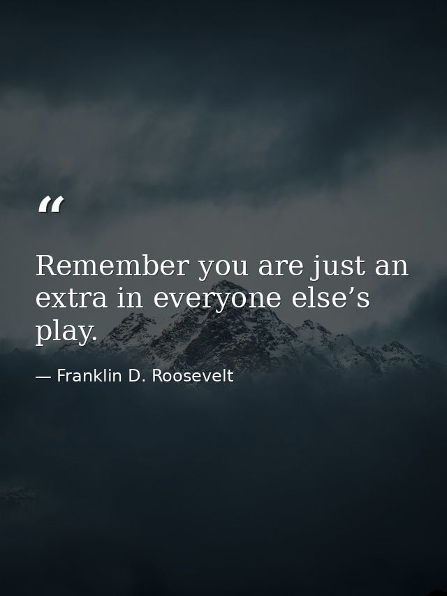 Remember you are just an extra in everyone else’s play. — Franklin D. Roosevelt