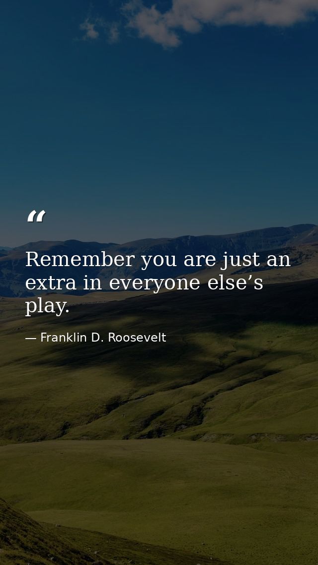 Remember you are just an extra in everyone else’s play. — Franklin D. Roosevelt