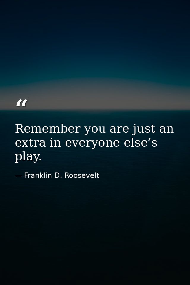 Remember you are just an extra in everyone else’s play. — Franklin D. Roosevelt