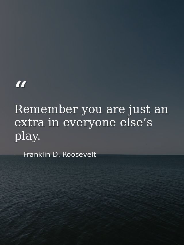 Remember you are just an extra in everyone else’s play. — Franklin D. Roosevelt