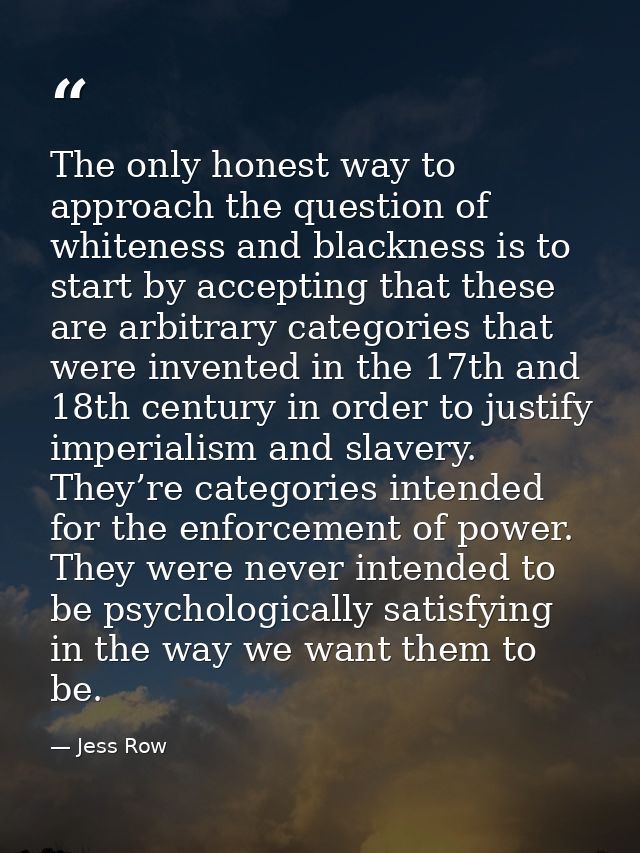 The only honest way to approach the question of whiteness and blackness is to start by accepting that these are arbitrar — Jess Row