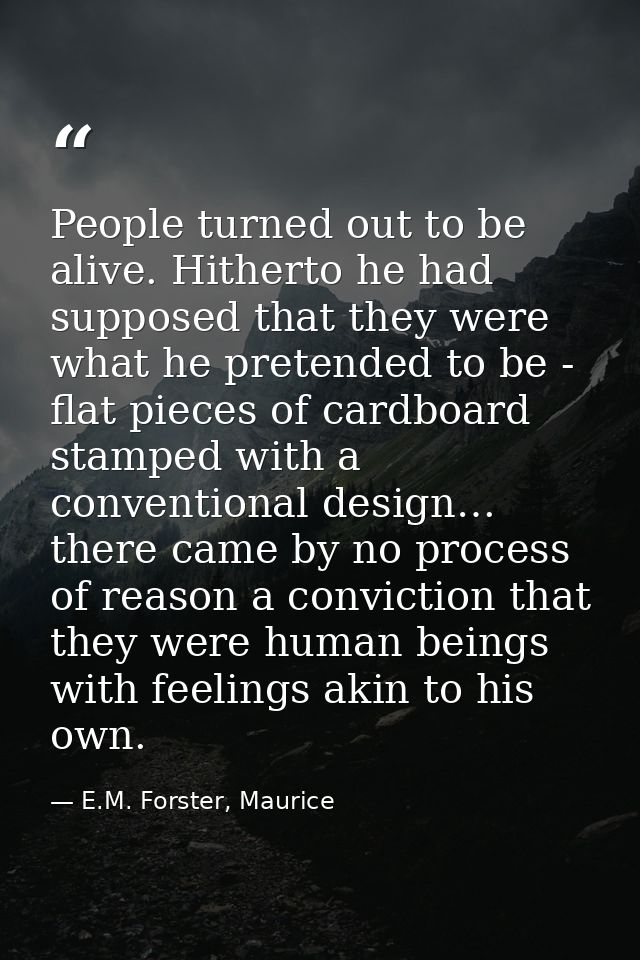 People turned out to be alive. Hitherto he had supposed that they were what he pretended to be - flat pieces of cardboar — E.M. Forster, Maurice