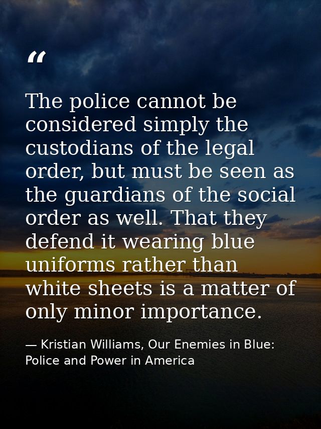 The police cannot be considered simply the custodians of the legal order, but must be seen as the guardians of the socia — Kristian Williams, Our Enemies in Blue: Police and Power in America