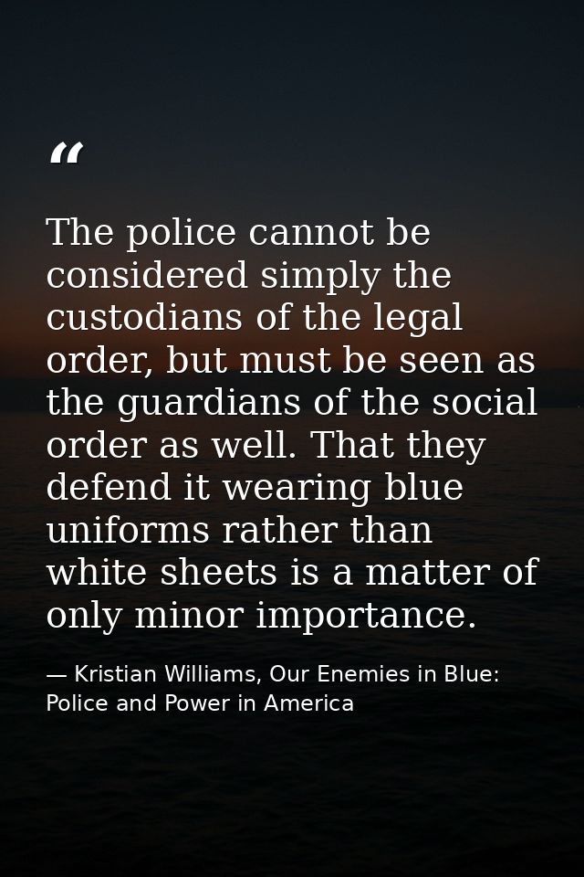 The police cannot be considered simply the custodians of the legal order, but must be seen as the guardians of the socia — Kristian Williams, Our Enemies in Blue: Police and Power in America