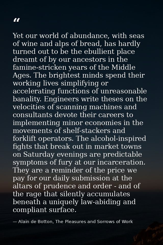 Yet our world of abundance, with seas of wine and alps of bread, has hardly turned out to be the ebullient place dreamt  — Alain de Botton, The Pleasures and Sorrows of Work