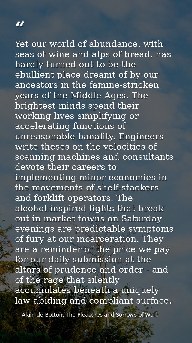Yet our world of abundance, with seas of wine and alps of bread, has hardly turned out to be the ebullient place dreamt  — Alain de Botton, The Pleasures and Sorrows of Work