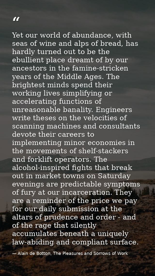 Yet our world of abundance, with seas of wine and alps of bread, has hardly turned out to be the ebullient place dreamt  — Alain de Botton, The Pleasures and Sorrows of Work
