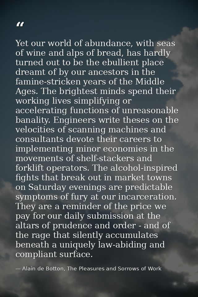 Yet our world of abundance, with seas of wine and alps of bread, has hardly turned out to be the ebullient place dreamt  — Alain de Botton, The Pleasures and Sorrows of Work