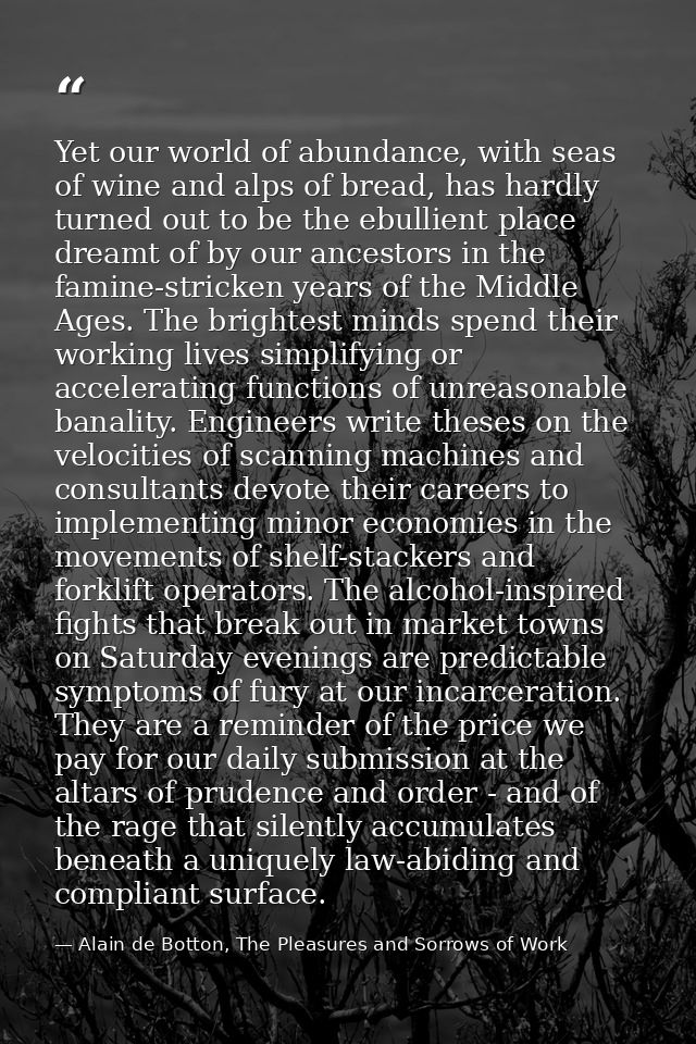 Yet our world of abundance, with seas of wine and alps of bread, has hardly turned out to be the ebullient place dreamt  — Alain de Botton, The Pleasures and Sorrows of Work
