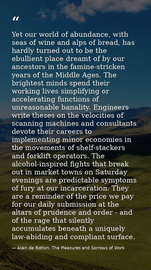 Yet our world of abundance, with seas of wine and alps of bread, has hardly turned out to be the ebullient place dreamt  — Alain de Botton, The Pleasures and Sorrows of Work