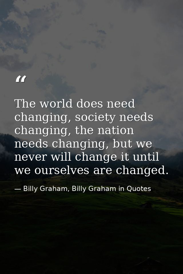 The world does need changing, society needs changing, the nation needs changing, but we never will change it until we ou — Billy Graham, Billy Graham in Quotes