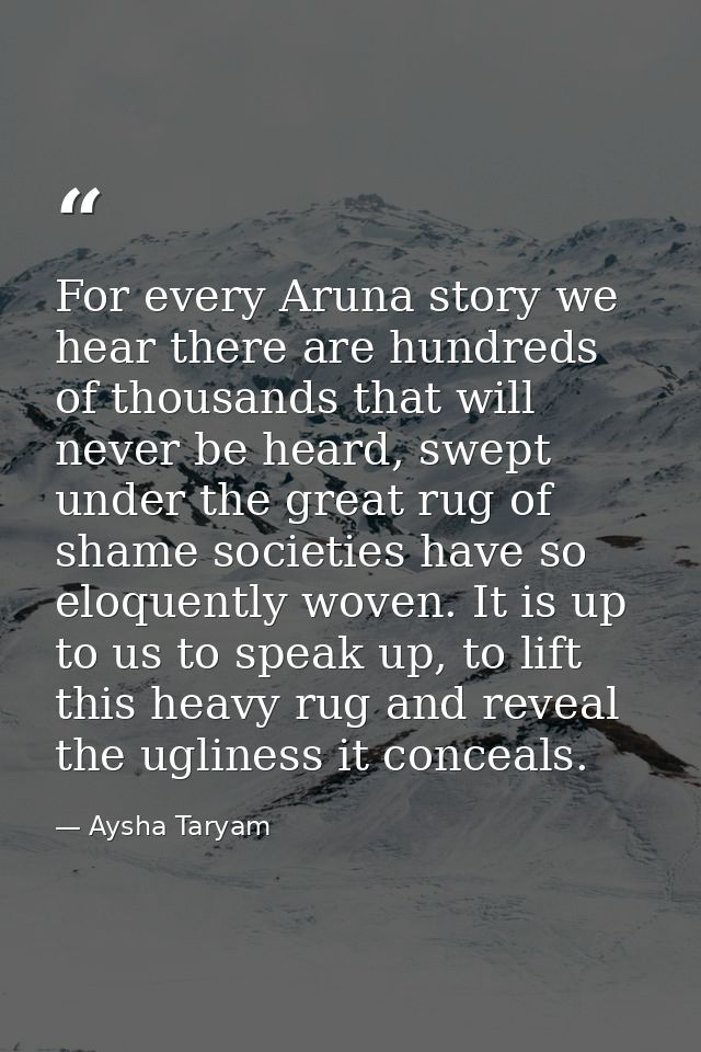 For every Aruna story we hear there are hundreds of thousands that will never be heard, swept under the great rug of sha — Aysha Taryam