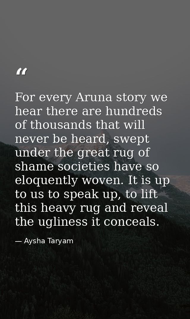 For every Aruna story we hear there are hundreds of thousands that will never be heard, swept under the great rug of sha — Aysha Taryam