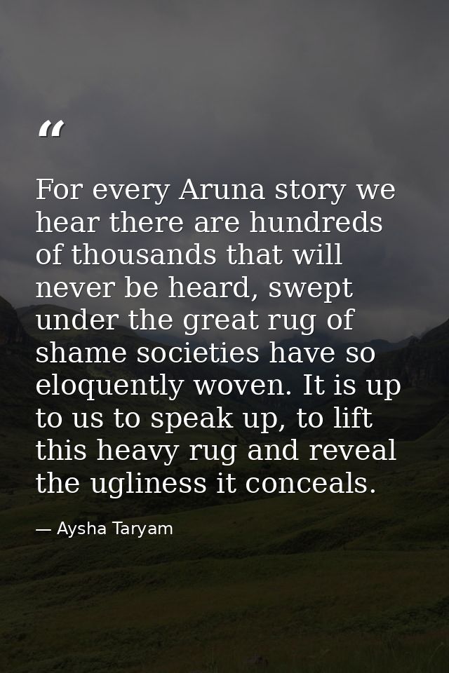 For every Aruna story we hear there are hundreds of thousands that will never be heard, swept under the great rug of sha — Aysha Taryam